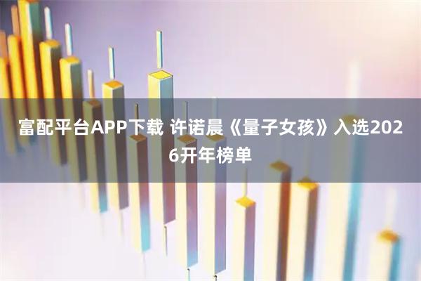 富配平台APP下载 许诺晨《量子女孩》入选2026开年榜单
