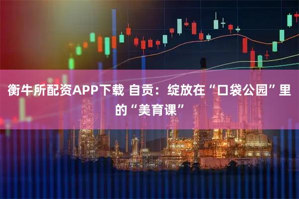 衡牛所配资APP下载 自贡：绽放在“口袋公园”里的“美育课”