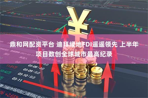 鼎和网配资平台 迪拜绿地FDI遥遥领先 上半年项目数创全球城市最高纪录