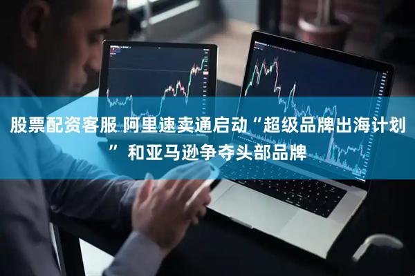 股票配资客服 阿里速卖通启动“超级品牌出海计划” 和亚马逊争夺头部品牌
