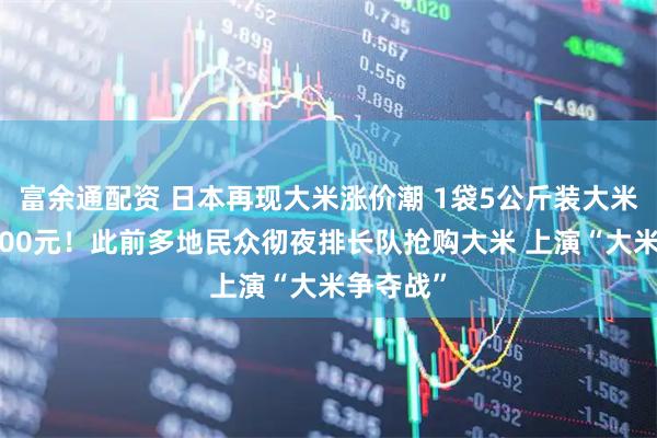 富余通配资 日本再现大米涨价潮 1袋5公斤装大米均价超200元!此前多地民众彻夜排长队抢购大米 上演“大米争夺战”