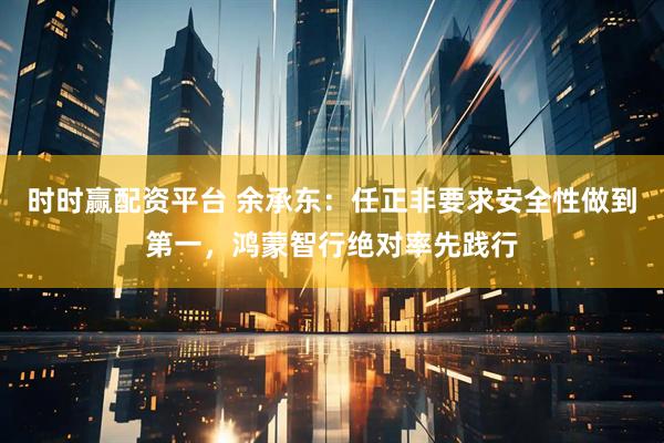 时时赢配资平台 余承东：任正非要求安全性做到第一，鸿蒙智行绝对率先践行