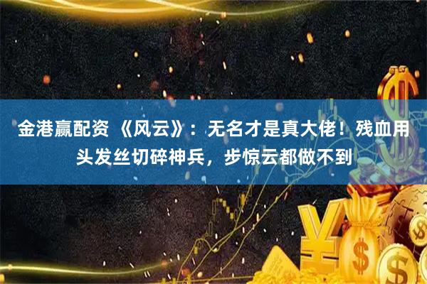 金港赢配资 《风云》：无名才是真大佬！残血用头发丝切碎神兵，步惊云都做不到
