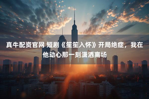 真牛配资官网 短剧《笙笙入怀》开局绝症，我在他动心那一刻潇洒离场