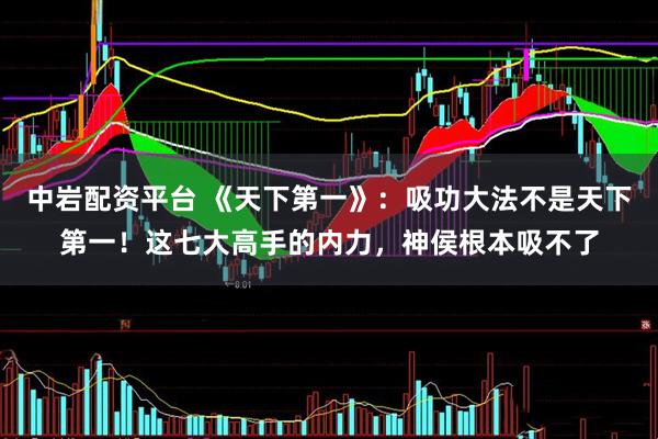 中岩配资平台 《天下第一》：吸功大法不是天下第一！这七大高手的内力，神侯根本吸不了