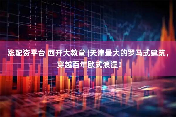 涨配资平台 西开大教堂 |天津最大的罗马式建筑， 穿越百年欧式浪漫！