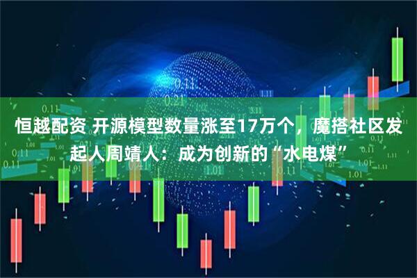 恒越配资 开源模型数量涨至17万个，魔搭社区发起人周靖人：成为创新的“水电煤”
