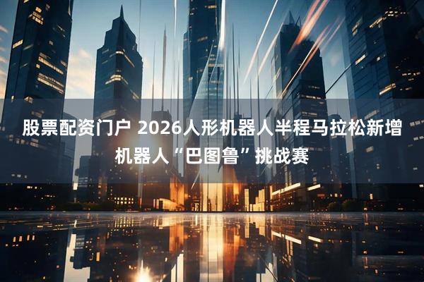 股票配资门户 2026人形机器人半程马拉松新增机器人“巴图鲁”挑战赛