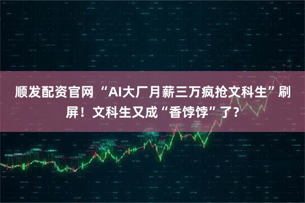 顺发配资官网 “AI大厂月薪三万疯抢文科生”刷屏！文科生又成“香饽饽”了？