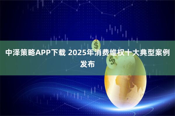 中泽策略APP下载 2025年消费维权十大典型案例发布