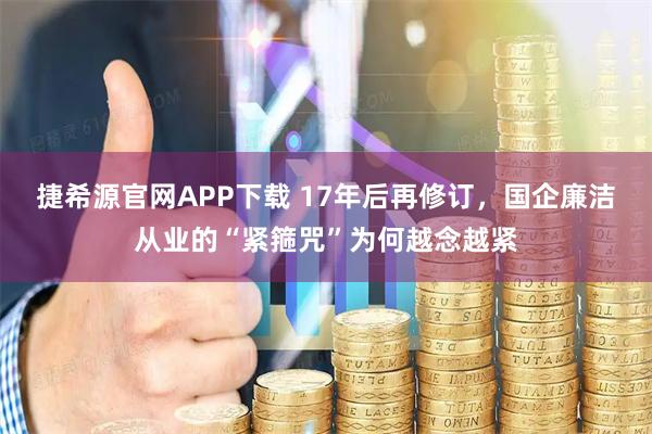 捷希源官网APP下载 17年后再修订，国企廉洁从业的“紧箍咒”为何越念越紧