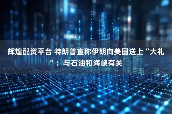 辉煌配资平台 特朗普宣称伊朗向美国送上“大礼”：与石油和海峡有关