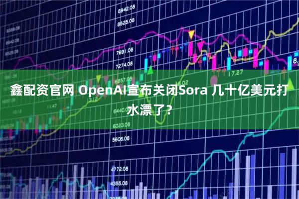 鑫配资官网 OpenAI宣布关闭Sora 几十亿美元打水漂了？