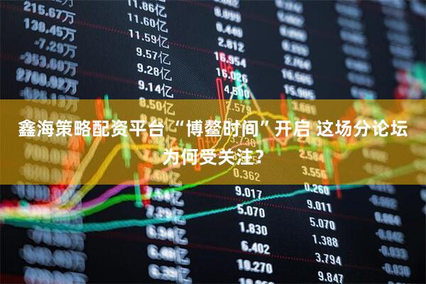 鑫海策略配资平台 “博鳌时间”开启 这场分论坛为何受关注？