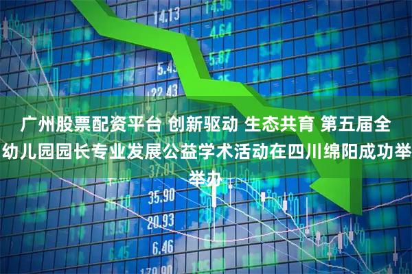 广州股票配资平台 创新驱动 生态共育 第五届全国幼儿园园长专业发展公益学术活动在四川绵阳成功举办