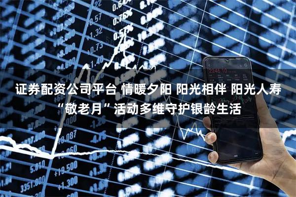 证券配资公司平台 情暖夕阳 阳光相伴 阳光人寿“敬老月”活动多维守护银龄生活