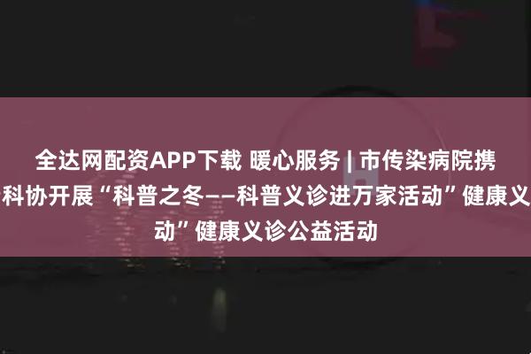 全达网配资APP下载 暖心服务 | 市传染病院携手向阳区老科协开展“科普之冬——科普义诊进万家活动”健康义诊公益活动