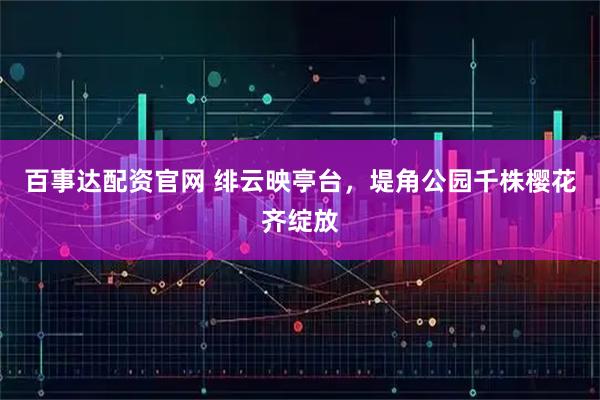 百事达配资官网 绯云映亭台，堤角公园千株樱花齐绽放