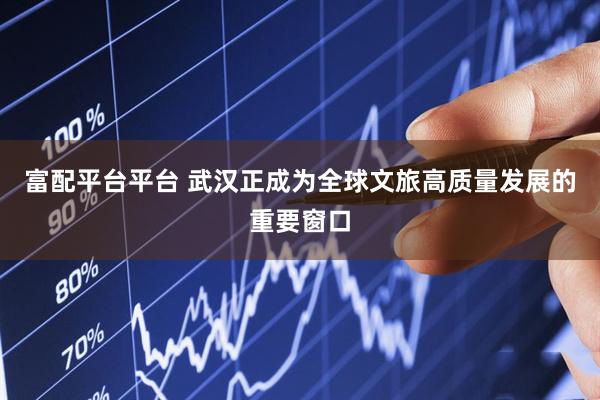 富配平台平台 武汉正成为全球文旅高质量发展的重要窗口