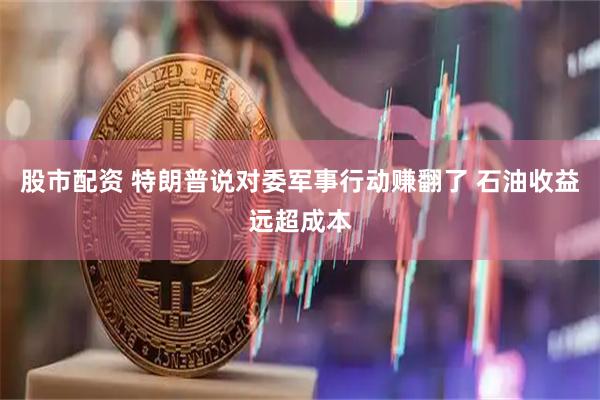 股市配资 特朗普说对委军事行动赚翻了 石油收益远超成本