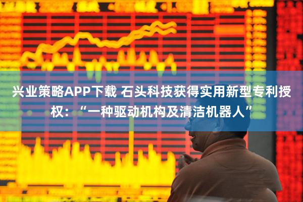 兴业策略APP下载 石头科技获得实用新型专利授权：“一种驱动机构及清洁机器人”