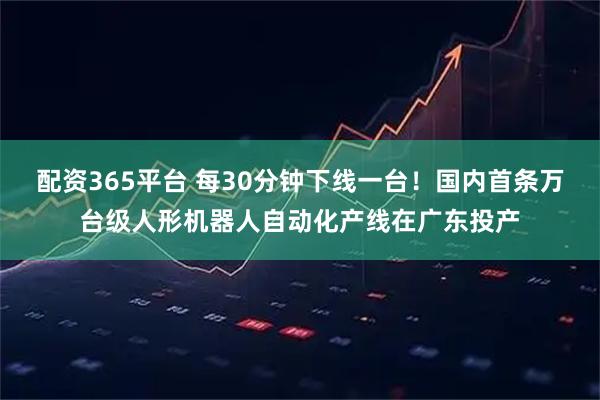 配资365平台 每30分钟下线一台！国内首条万台级人形机器人自动化产线在广东投产