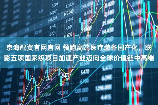 京海配资官网官网 领跑高端医疗装备国产化，联影五项国家级项目加速产业迈向全球价值链中高端