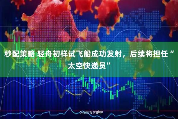 秒配策略 轻舟初样试飞船成功发射，后续将担任“太空快递员”