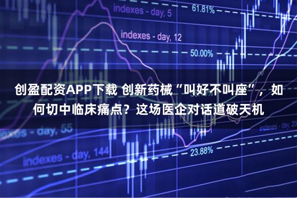 创盈配资APP下载 创新药械“叫好不叫座”，如何切中临床痛点？这场医企对话道破天机