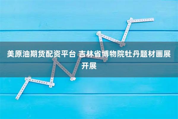 美原油期货配资平台 吉林省博物院牡丹题材画展开展