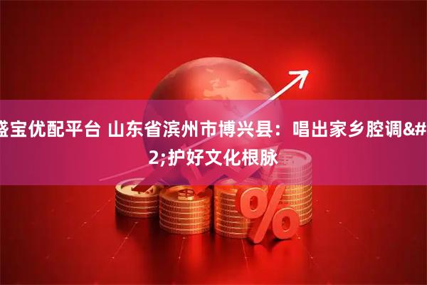 盛宝优配平台 山东省滨州市博兴县：唱出家乡腔调 护好文化根脉
