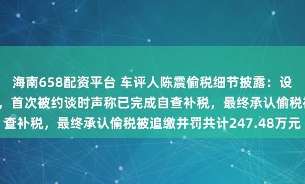 海南658配资平台 车评人陈震偷税细节披露：设立空壳工作室虚假申报，首次被约谈时声称已完成自查补税，最终承认偷税被追缴并罚共计247.48万元