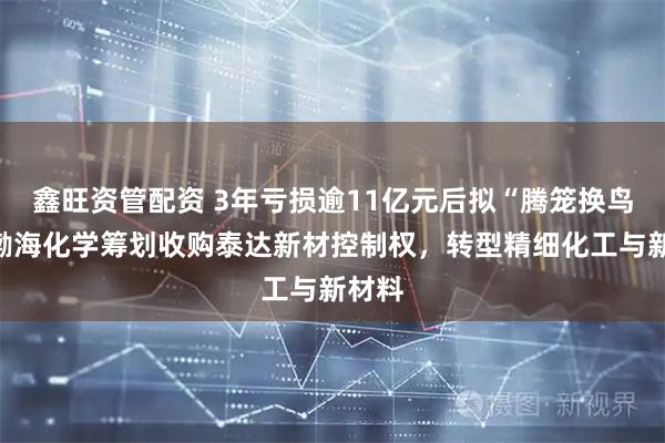 鑫旺资管配资 3年亏损逾11亿元后拟“腾笼换鸟”，渤海化学筹划收购泰达新材控制权，转型精细化工与新材料