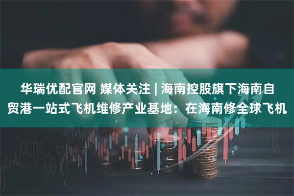 华瑞优配官网 媒体关注 | 海南控股旗下海南自贸港一站式飞机维修产业基地：在海南修全球飞机