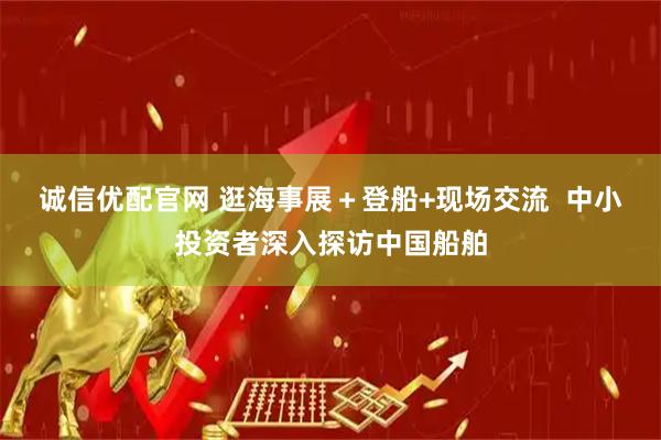 诚信优配官网 逛海事展＋登船+现场交流  中小投资者深入探访中国船舶