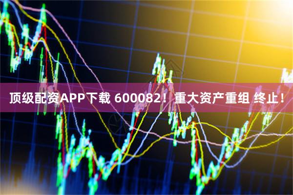 顶级配资APP下载 600082！重大资产重组 终止！