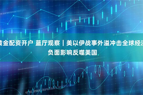 黄金配资开户 蓝厅观察｜美以伊战事外溢冲击全球经济 负面影响反噬美国