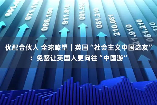 优配合伙人 全球瞭望｜英国“社会主义中国之友”：免签让英国人更向往“中国游”