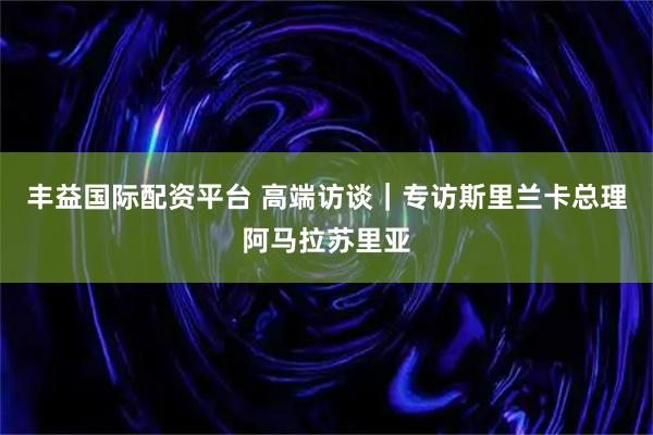 丰益国际配资平台 高端访谈｜专访斯里兰卡总理阿马拉苏里亚