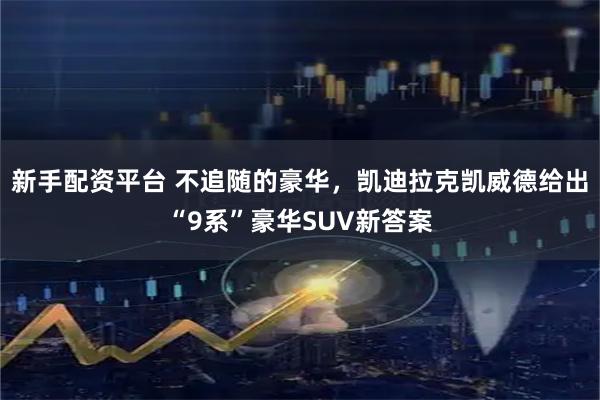 新手配资平台 不追随的豪华，凯迪拉克凯威德给出“9系”豪华SUV新答案