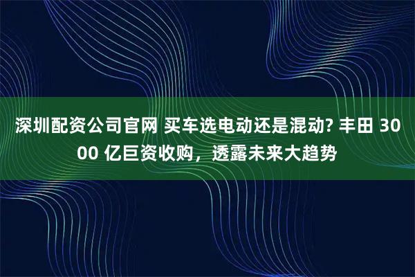 深圳配资公司官网 买车选电动还是混动? 丰田 3000 亿巨资收购，透露未来大趋势