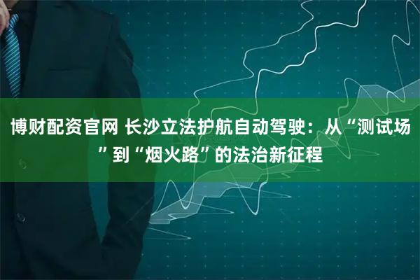 博财配资官网 长沙立法护航自动驾驶：从“测试场”到“烟火路”的法治新征程