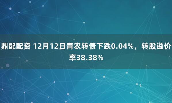 鼎配配资 12月12日青农转债下跌0.04%，转股溢价率38.38%