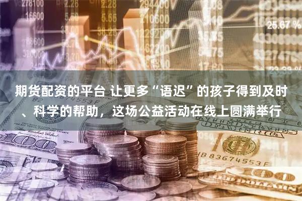 期货配资的平台 让更多“语迟”的孩子得到及时、科学的帮助，这场公益活动在线上圆满举行