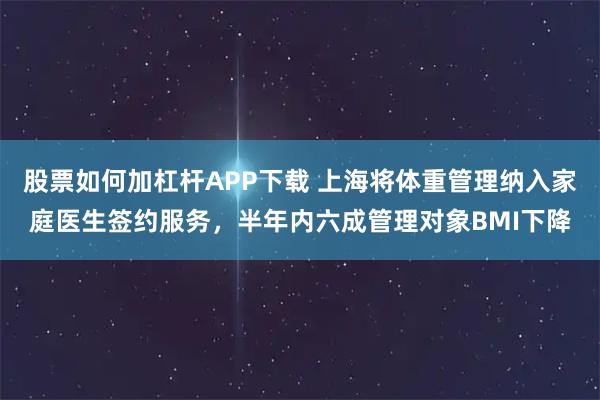 股票如何加杠杆APP下载 上海将体重管理纳入家庭医生签约服务，半年内六成管理对象BMI下降