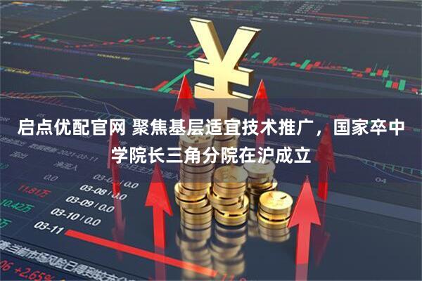 启点优配官网 聚焦基层适宜技术推广，国家卒中学院长三角分院在沪成立