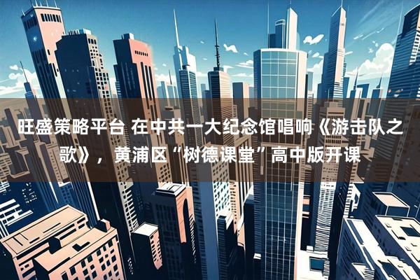 旺盛策略平台 在中共一大纪念馆唱响《游击队之歌》，黄浦区“树德课堂”高中版开课