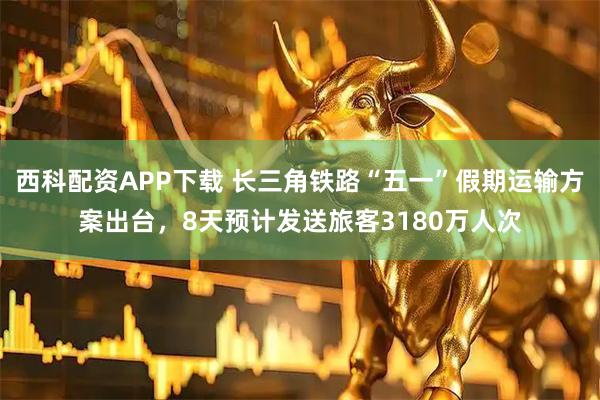 西科配资APP下载 长三角铁路“五一”假期运输方案出台，8天预计发送旅客3180万人次