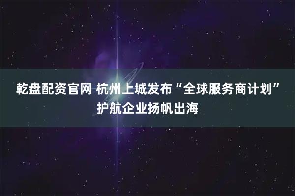 乾盘配资官网 杭州上城发布“全球服务商计划”护航企业扬帆出海