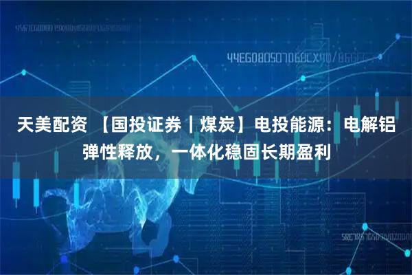 天美配资 【国投证券｜煤炭】电投能源：电解铝弹性释放，一体化稳固长期盈利